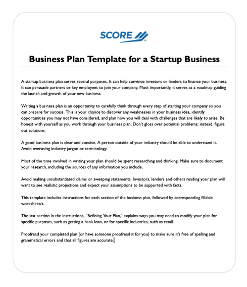 Preview of the SCORE business plan template cover page.
Text on page states:
"Business Plan Template for a Startup Business"
"nsarap dusiness pian serves several purposcs. I oin nep convince investors or londers to ninance your business.
It can persuade partners or key employces to join your company. Most importantly, it serves as a roadmap guiding
Writing a business plan is an opportunity to carefully think through every step of starting your company so you can prepare for success. This is your chance to discover any weaknesses in your business ides, identify opportunities you may not have considered, and plan how you will deal with challenges that are likely to arise. Be honest with yourself as you work through your business plan. Don't gloss over potential problems; instead, figure out solutions.
A good business plan is clear and concise. A person outside of your industry should be able to understand it.
Avoid overusing industry jargon or terminology.
Most of the time involved in writing your plan should be spent researching and thinking. Make sure to document your research, including the sources of any information you include.
Avoid making unsubscantiated daims or sweeping statements. Investors, lenders and others reading your plan wal want to see realistic projections and expect your assumptions to be supported wich facts.
This template includes instructions for each section of the business plan, followed by corresponding fillable
workcheets
The last section in the instructions, "Refining Your Pian," explains ways you may need to modify your plan for specific purposes, such as getting a bank loan, or for specific industries, such as retail.
Proofread your completed plan (or have someone proofread it for you) to make sure it's free of spelling and grammatical errors and that all figures are accurate."